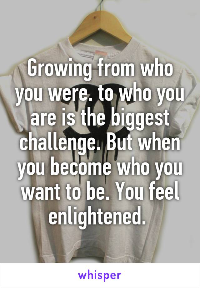 Growing from who you were. to who you are is the biggest challenge. But when you become who you want to be. You feel enlightened. 