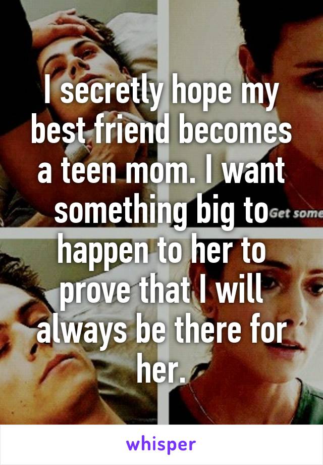 I secretly hope my best friend becomes a teen mom. I want something big to happen to her to prove that I will always be there for her.