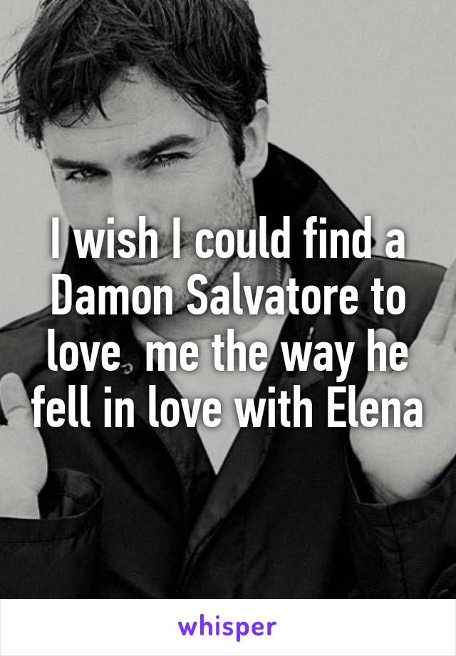 I wish I could find a Damon Salvatore to love  me the way he fell in love with Elena