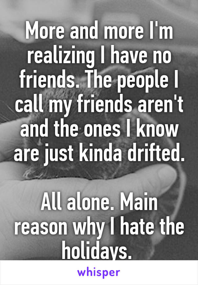 More and more I'm realizing I have no friends. The people I call my friends aren't and the ones I know are just kinda drifted. 
All alone. Main reason why I hate the holidays. 