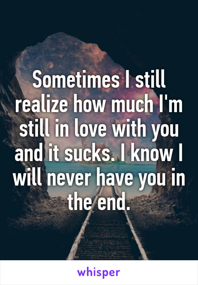 Sometimes I still realize how much I'm still in love with you and it sucks. I know I will never have you in the end.