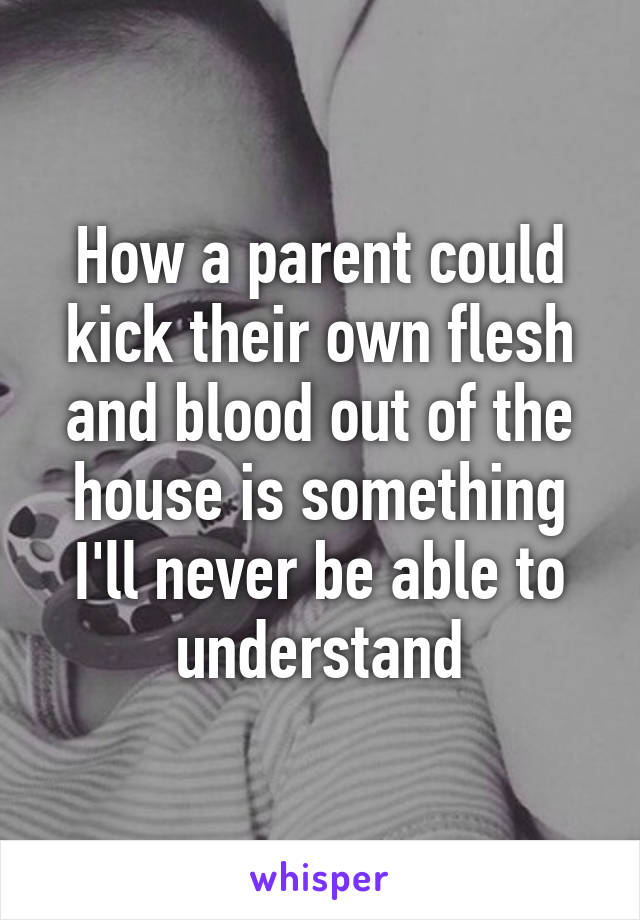 How a parent could kick their own flesh and blood out of the house is something I'll never be able to understand