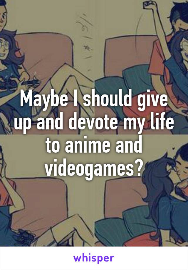 Maybe I should give up and devote my life to anime and videogames?