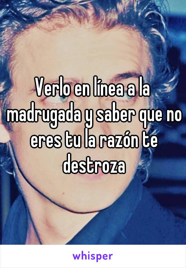 Verlo en línea a la madrugada y saber que no eres tu la razón te destroza