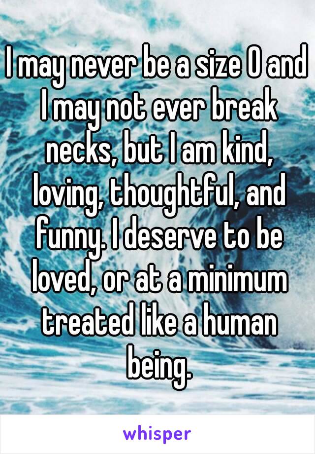 I may never be a size 0 and I may not ever break necks, but I am kind, loving, thoughtful, and funny. I deserve to be loved, or at a minimum treated like a human being.