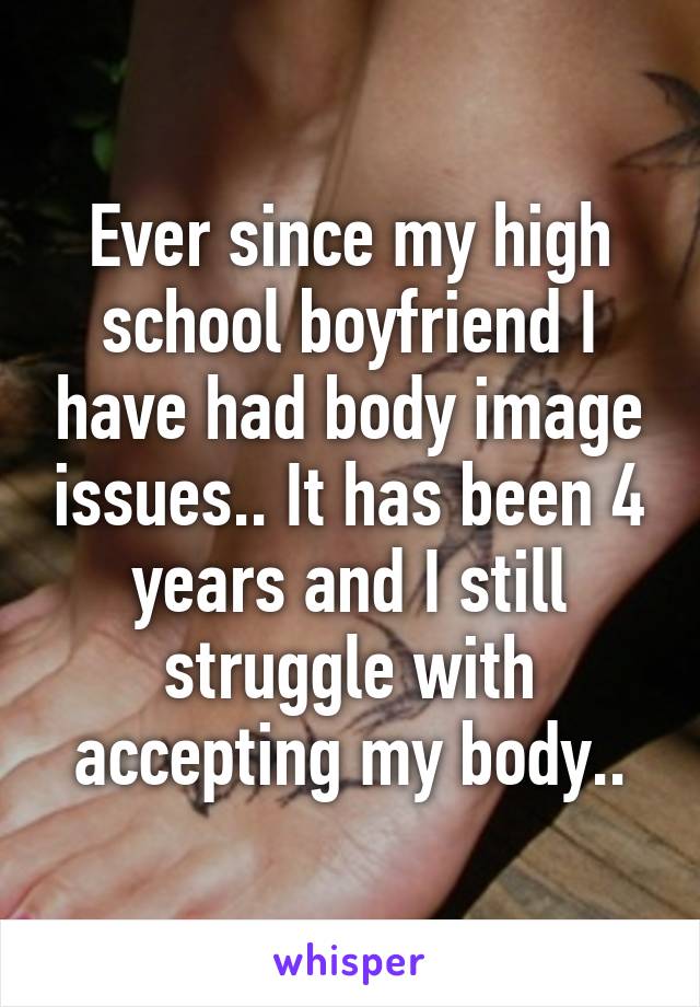 Ever since my high school boyfriend I have had body image issues.. It has been 4 years and I still struggle with accepting my body..