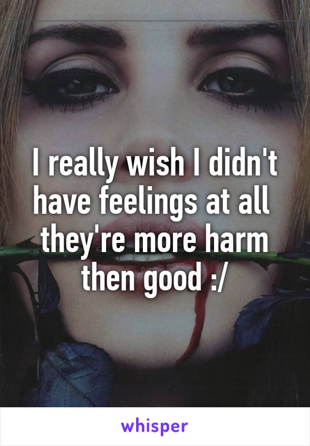 I really wish I didn't have feelings at all  they're more harm then good :/