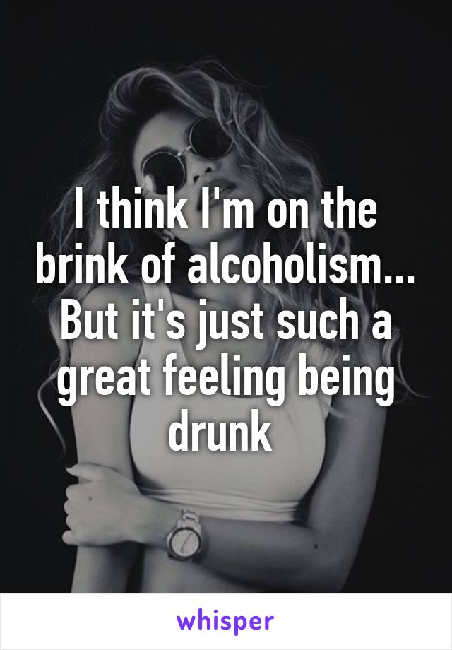 I think I'm on the brink of alcoholism... But it's just such a great feeling being drunk 