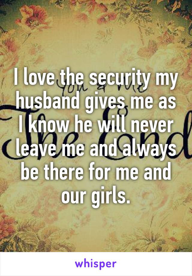 I love the security my husband gives me as I know he will never leave me and always be there for me and our girls.