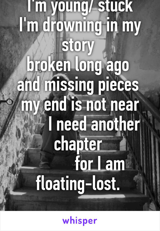 I'm young/ stuck
I'm drowning in my story 
broken long ago 
and missing pieces 
my end is not near
       I need another chapter 
          for I am floating-lost. 

