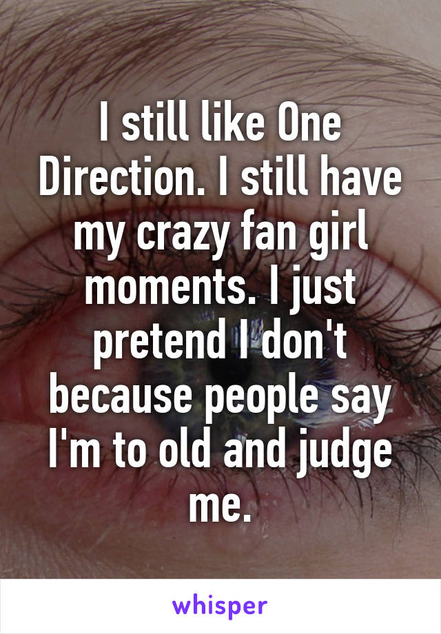 I still like One Direction. I still have my crazy fan girl moments. I just pretend I don't because people say I'm to old and judge me.