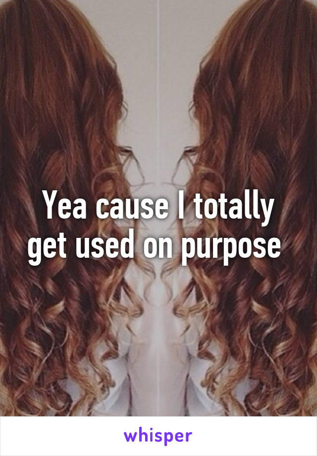 Yea cause I totally get used on purpose 