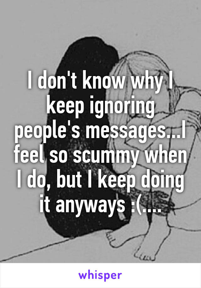 I don't know why I keep ignoring people's messages...I feel so scummy when I do, but I keep doing it anyways :(....