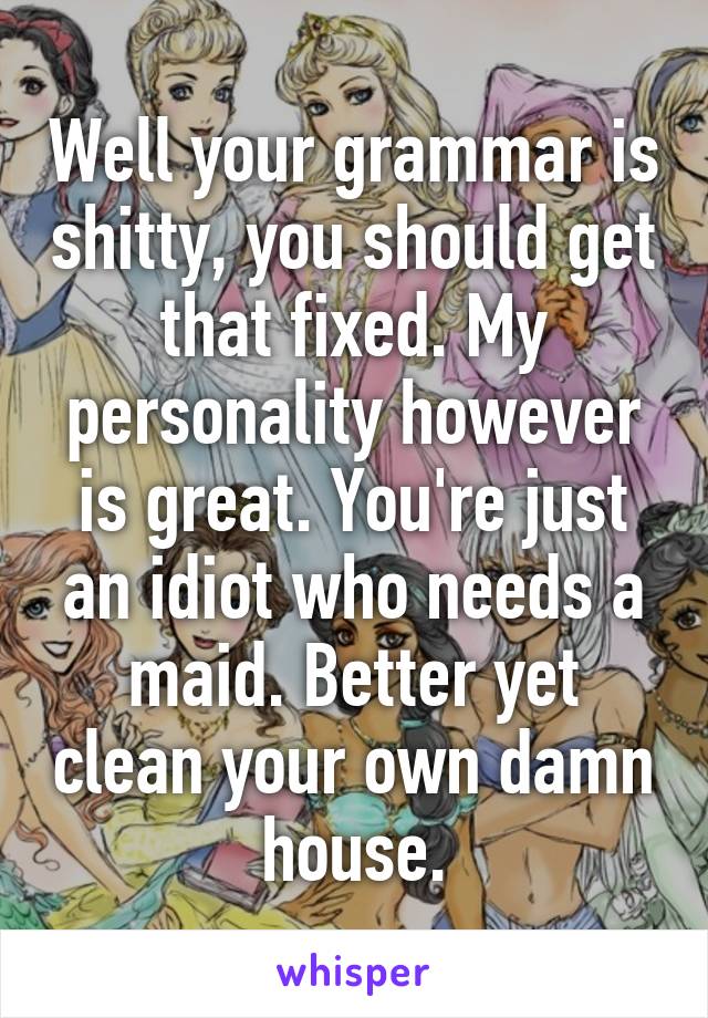 Well your grammar is shitty, you should get that fixed. My personality however is great. You're just an idiot who needs a maid. Better yet clean your own damn house.