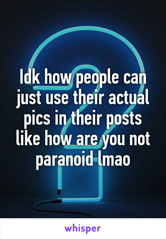 Idk how people can just use their actual pics in their posts like how are you not paranoid lmao