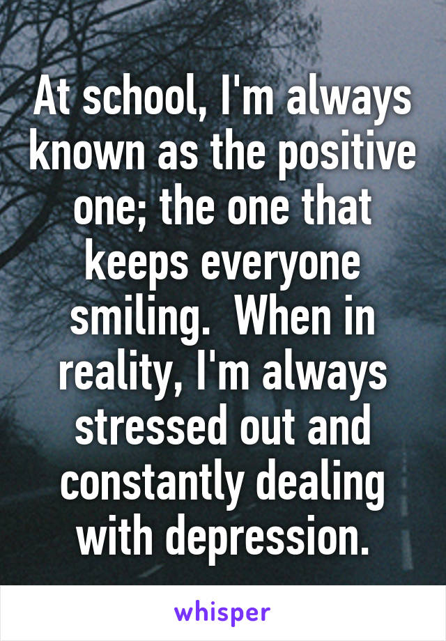 At school, I'm always known as the positive one; the one that keeps everyone smiling.  When in reality, I'm always stressed out and constantly dealing with depression.