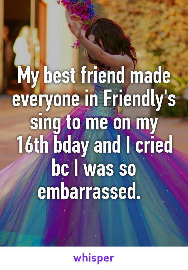 My best friend made everyone in Friendly's sing to me on my 16th bday and I cried bc I was so embarrassed.  