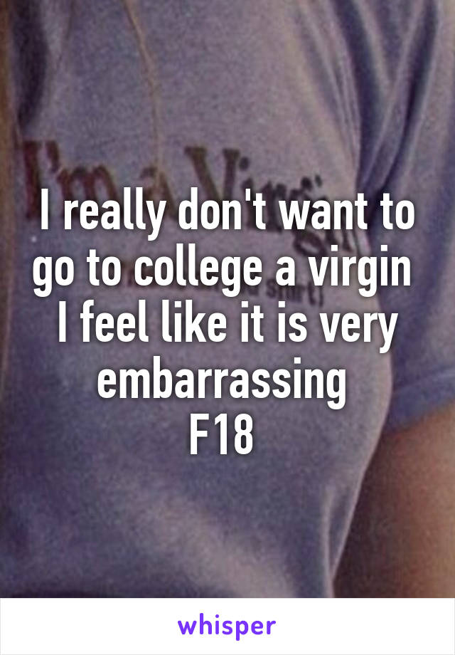 I really don't want to go to college a virgin 
I feel like it is very embarrassing 
F18 