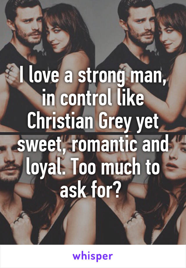 I love a strong man, in control like Christian Grey yet sweet, romantic and loyal. Too much to ask for? 