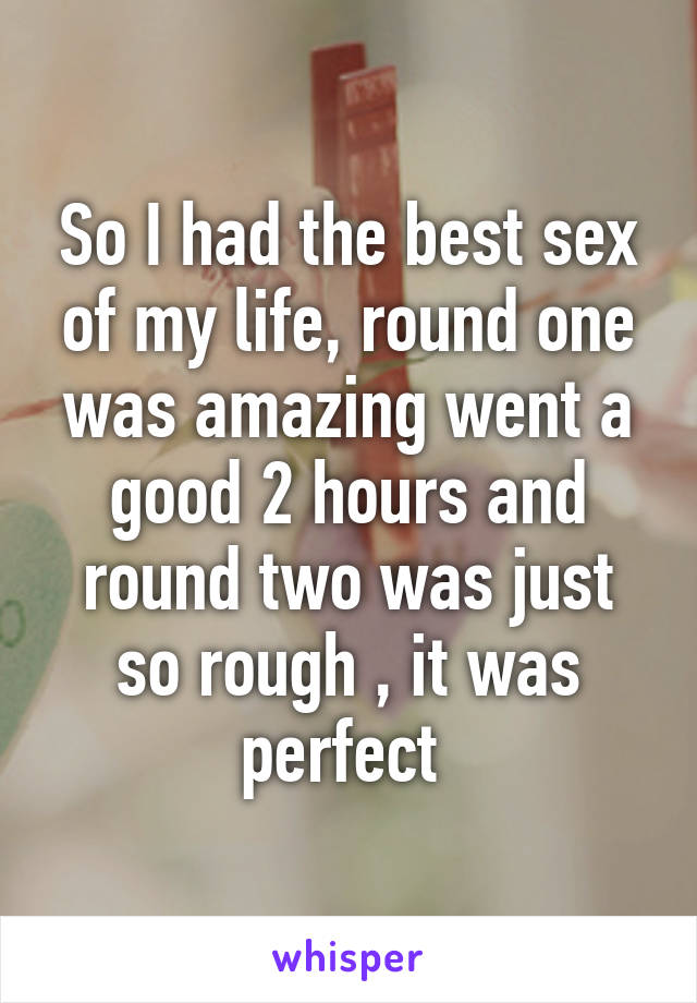 So I had the best sex of my life, round one was amazing went a good 2 hours and round two was just so rough , it was perfect 