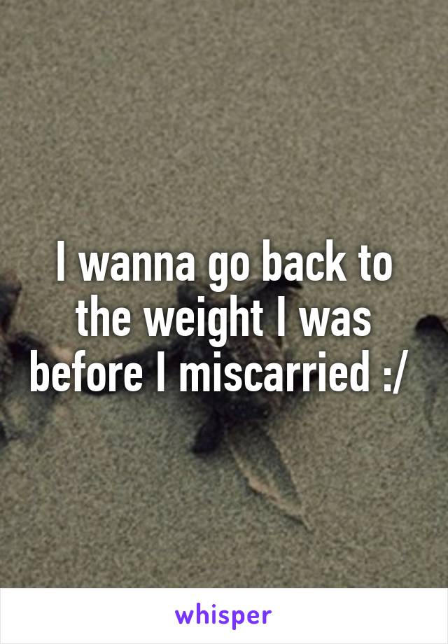 I wanna go back to the weight I was before I miscarried :/ 