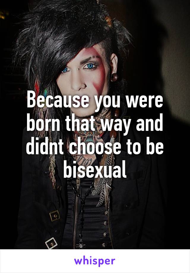 Because you were born that way and didnt choose to be bisexual