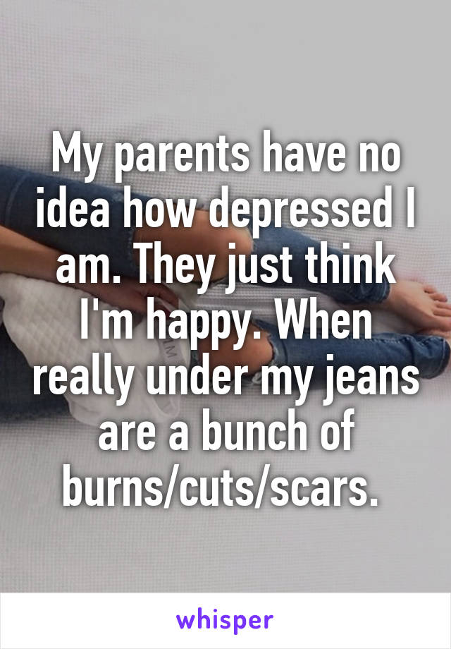 My parents have no idea how depressed I am. They just think I'm happy. When really under my jeans are a bunch of burns/cuts/scars. 