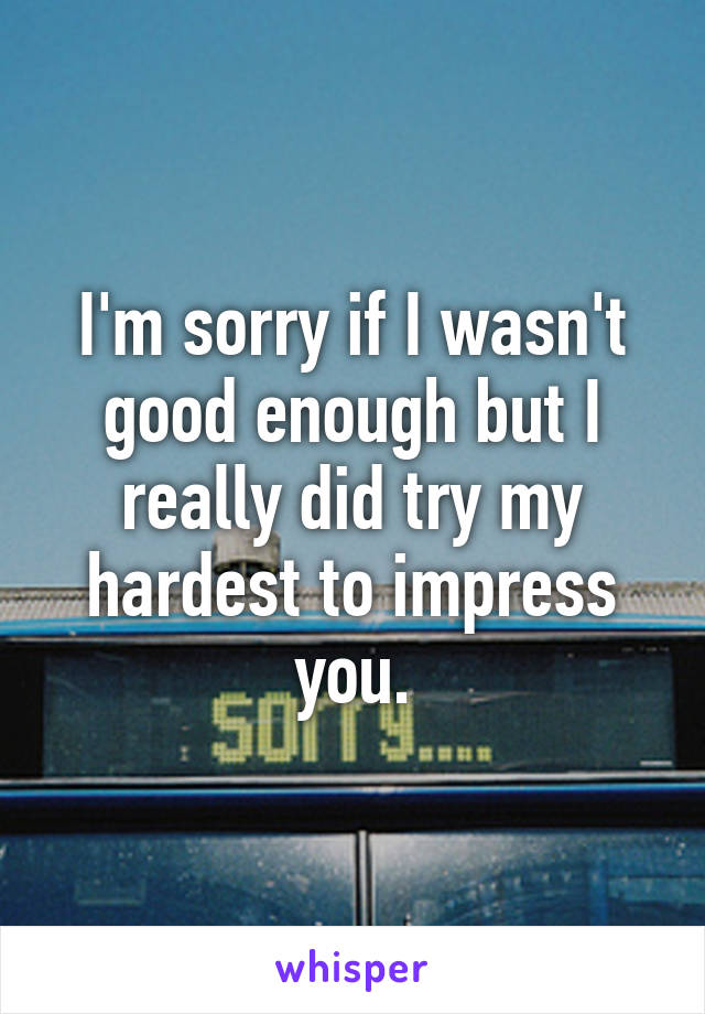 I'm sorry if I wasn't good enough but I really did try my hardest to impress you.