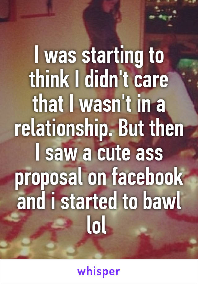 I was starting to think I didn't care that I wasn't in a relationship. But then I saw a cute ass proposal on facebook and i started to bawl lol 