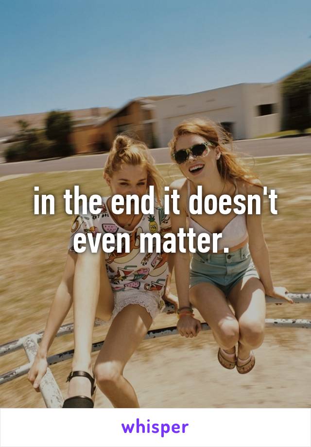 in the end it doesn't even matter. 