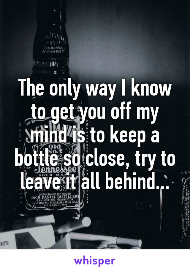 The only way I know to get you off my mind is to keep a bottle so close, try to leave it all behind...