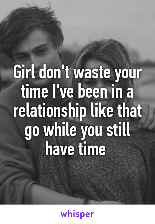 Girl don't waste your time I've been in a relationship like that go while you still have time 