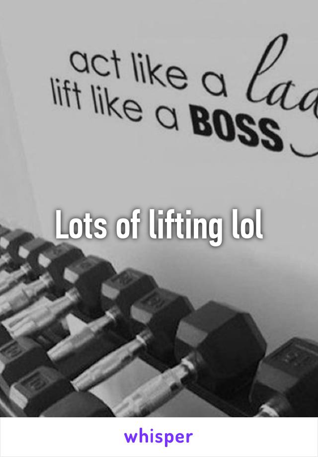 Lots of lifting lol