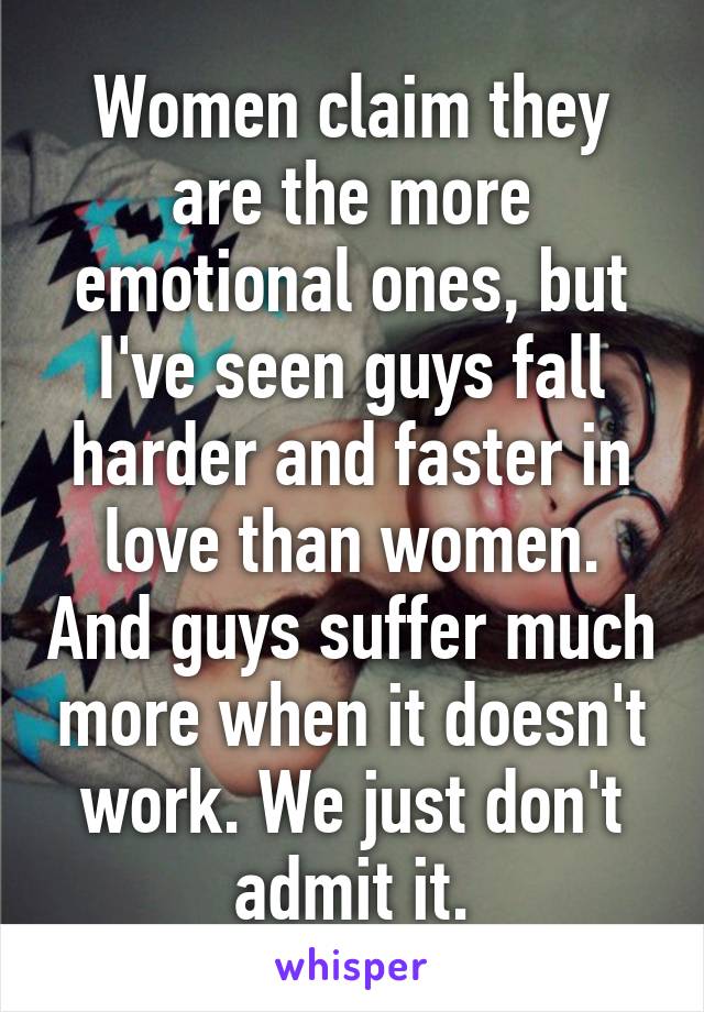 Women claim they are the more emotional ones, but I've seen guys fall harder and faster in love than women. And guys suffer much more when it doesn't work. We just don't admit it.