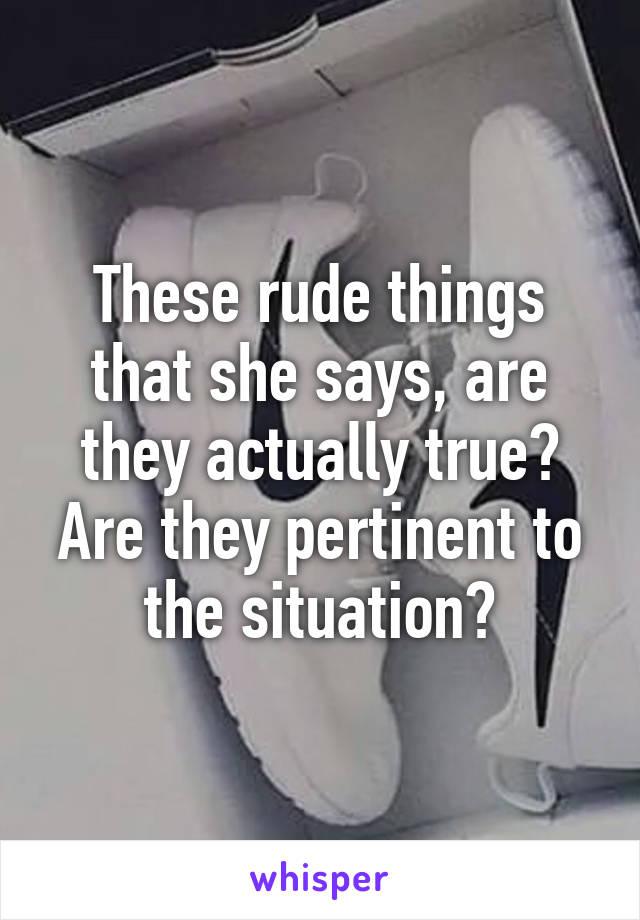 These rude things that she says, are they actually true? Are they pertinent to the situation?