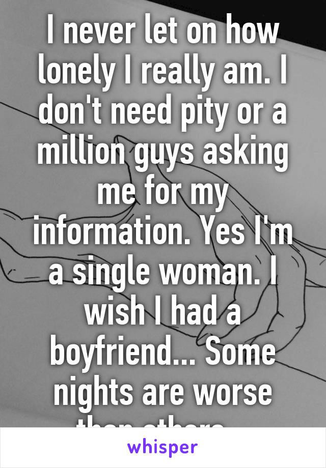 I never let on how lonely I really am. I don't need pity or a million guys asking me for my information. Yes I'm a single woman. I wish I had a boyfriend... Some nights are worse than others.  