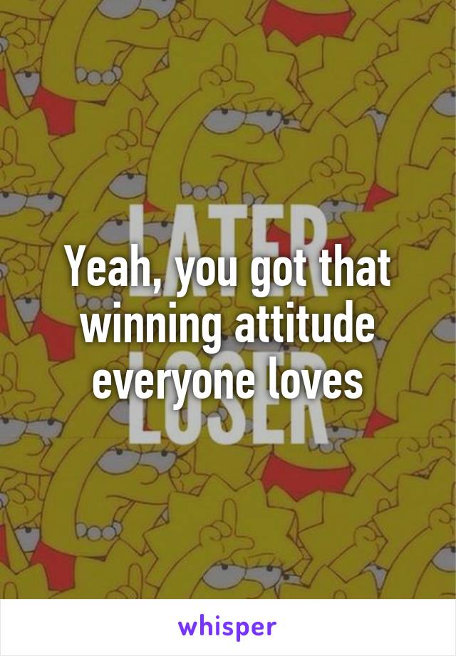 Yeah, you got that winning attitude everyone loves