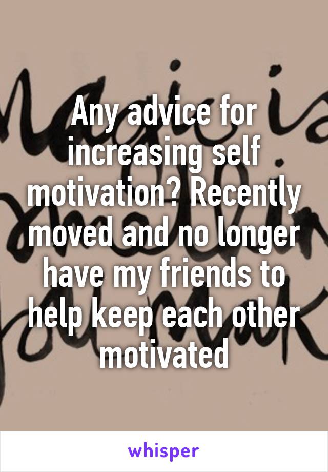 Any advice for increasing self motivation? Recently moved and no longer have my friends to help keep each other motivated