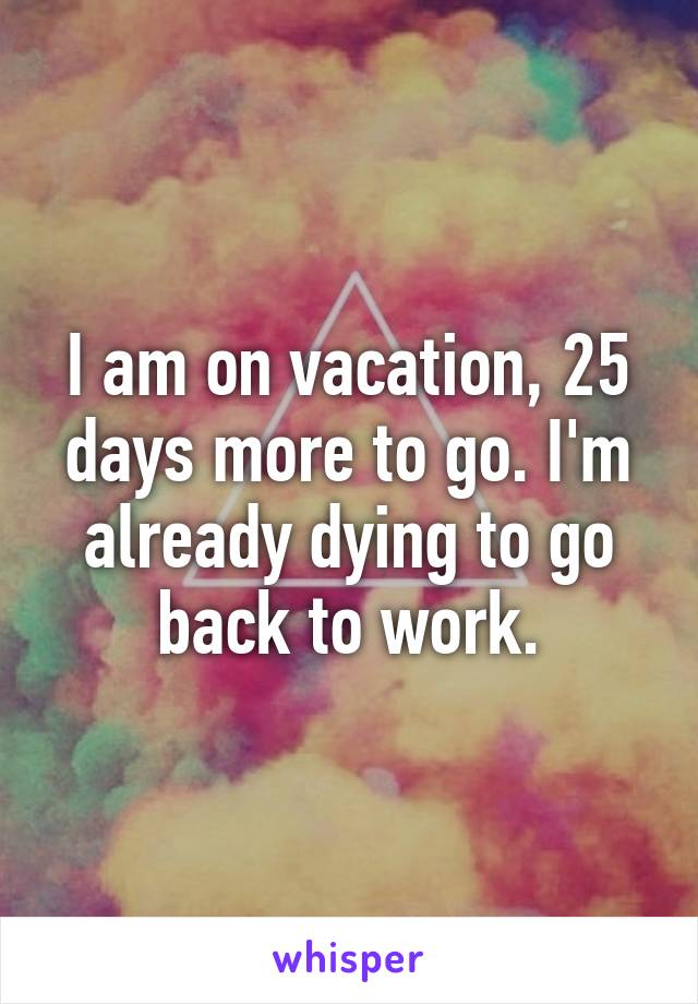 I am on vacation, 25 days more to go. I'm already dying to go back to work.