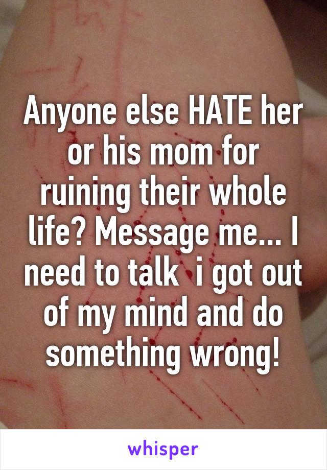 Anyone else HATE her or his mom for ruining their whole life? Message me... I need to talk  i got out of my mind and do something wrong!