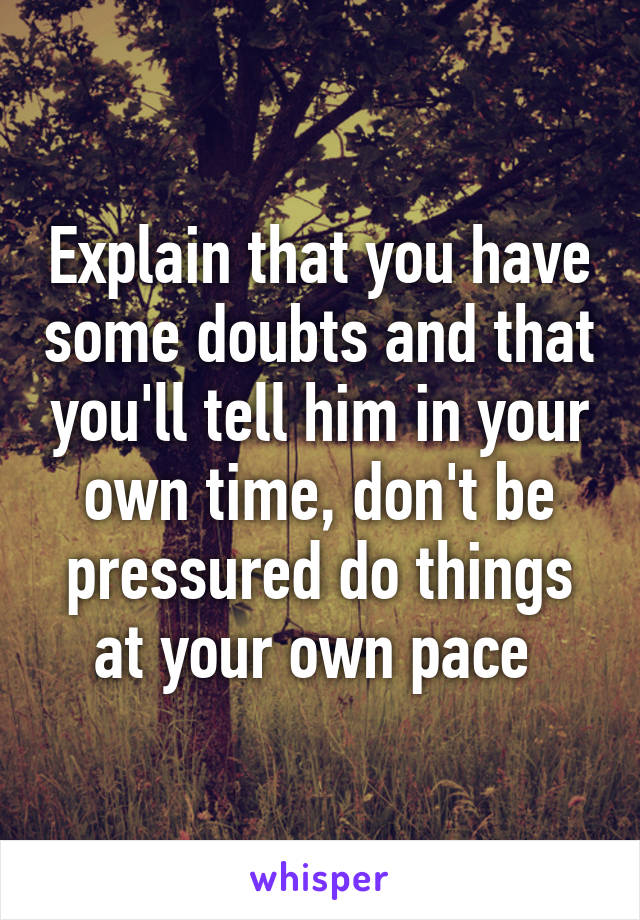 Explain that you have some doubts and that you'll tell him in your own time, don't be pressured do things at your own pace 