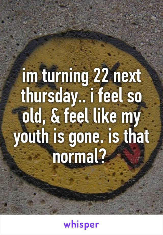 im turning 22 next thursday.. i feel so old, & feel like my youth is gone. is that normal? 