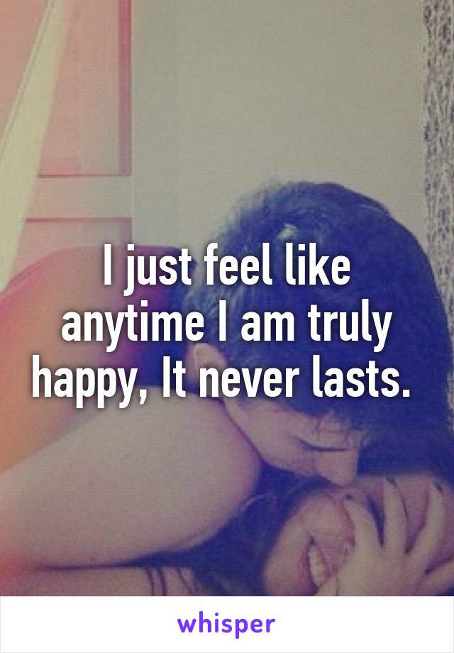 I just feel like anytime I am truly happy, It never lasts. 