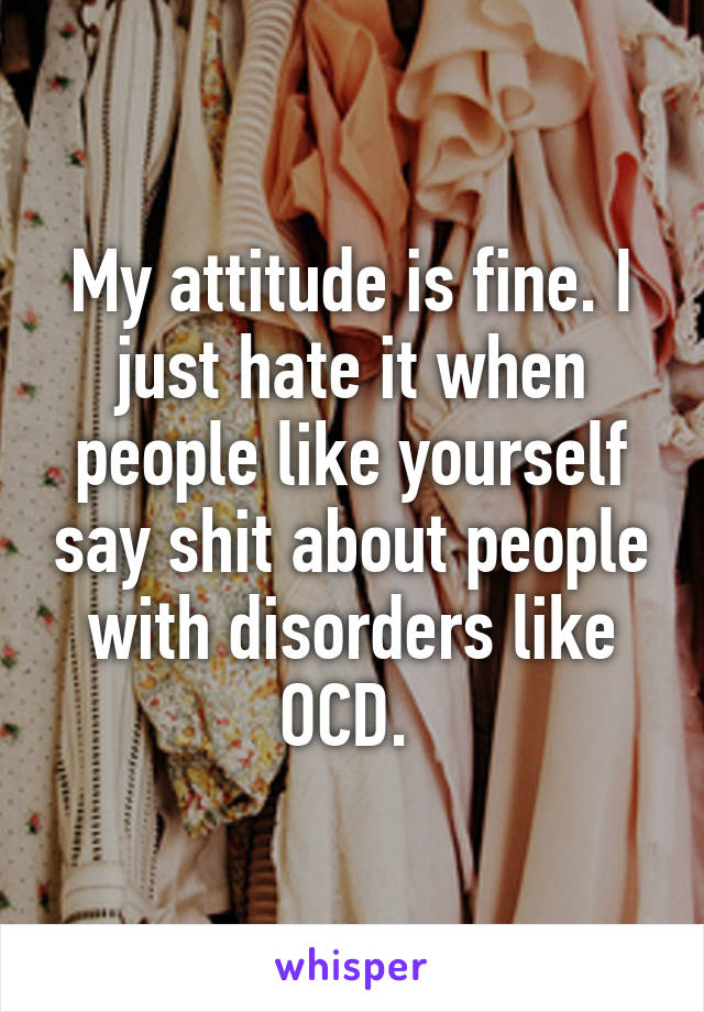 My attitude is fine. I just hate it when people like yourself say shit about people with disorders like OCD. 