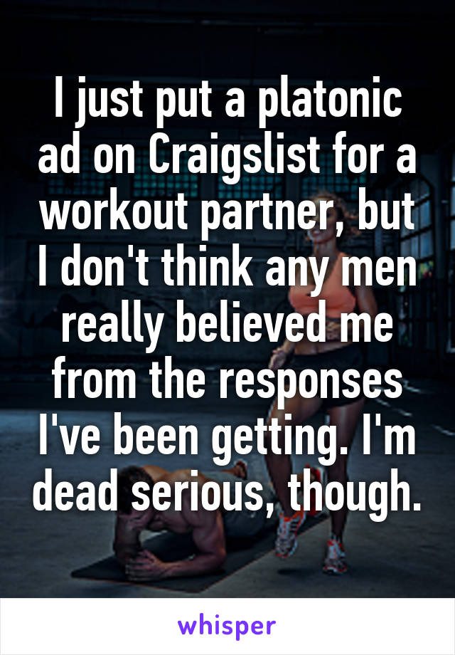 I just put a platonic ad on Craigslist for a workout partner, but I don't think any men really believed me from the responses I've been getting. I'm dead serious, though. 