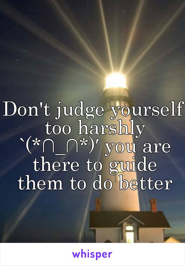 Don't judge yourself too harshly `(*∩_∩*)′ you are there to guide them to do better