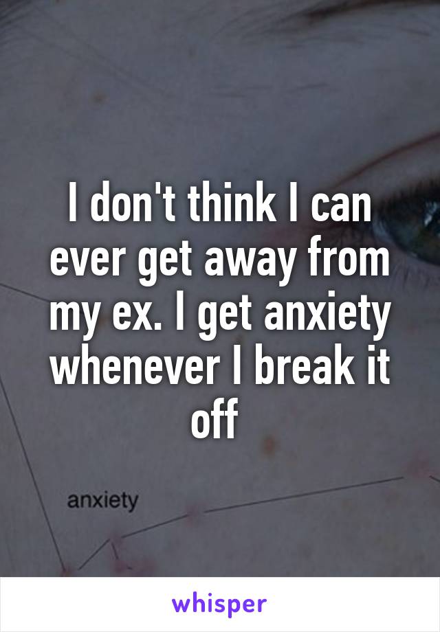 I don't think I can ever get away from my ex. I get anxiety whenever I break it off 