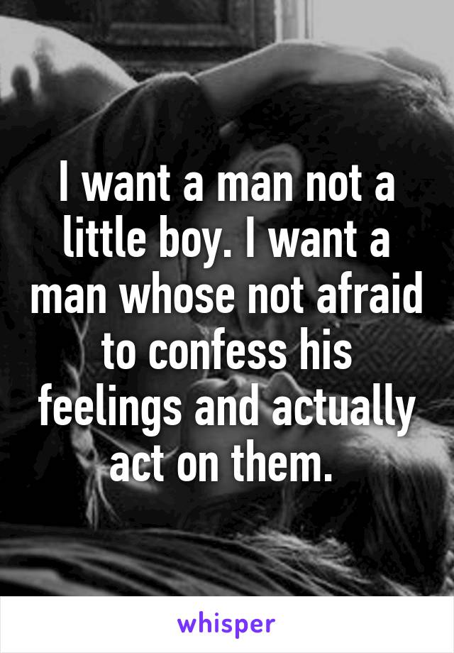 I want a man not a little boy. I want a man whose not afraid to confess his feelings and actually act on them. 