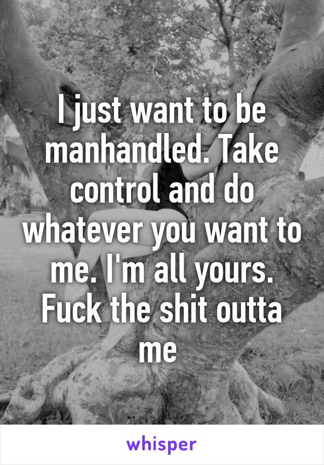 I just want to be manhandled. Take control and do whatever you want to me. I'm all yours. Fuck the shit outta me 