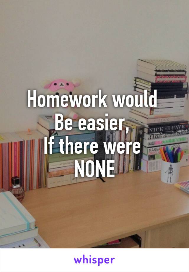 Homework would 
Be easier, 
If there were 
NONE